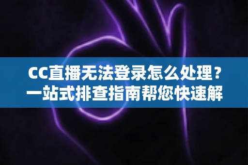CC直播无法登录怎么处理？一站式排查指南帮您快速解决登录难题