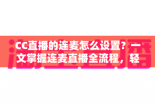 CC直播的连麦怎么设置?一文掌握连麦直播全流程,轻松开启多人互动新体验 CC直播的连麦怎么设置?一文掌握连麦直播全流程,轻松开启多人互动新体验