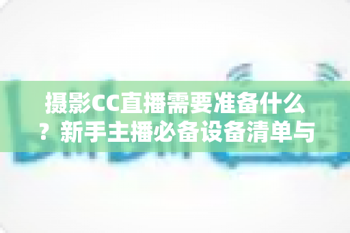 摄影CC直播需要准备什么？新手主播必备设备清单与开播全流程指南