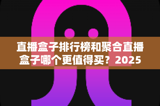 直播盒子排行榜和聚合直播盒子哪个更值得买?2025年全面选购指南深度解析 直播盒子排行榜和聚合直播盒子哪个更值得买?2025年全面选购指南深度解析