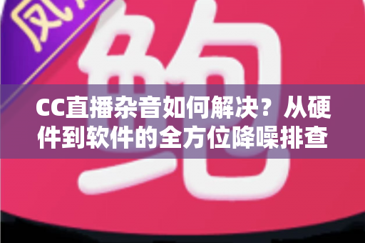 CC直播杂音如何解决？从硬件到软件的全方位降噪排查指南，让直播间音质瞬间提升