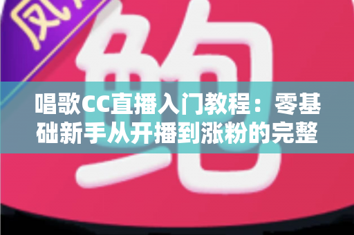 唱歌CC直播入门教程：零基础新手从开播到涨粉的完整指南