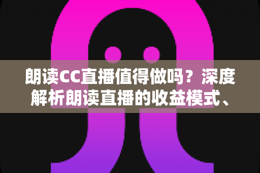 朗读CC直播值得做吗?深度解析朗读直播的收益模式、发展前景与入行指南 朗读CC直播值得做吗?深度解析朗读直播的收益模式、发展前景与入行指南