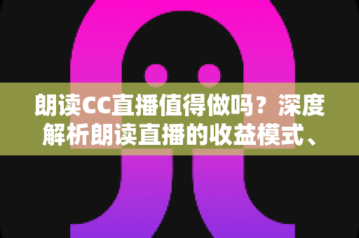 朗读CC直播值得做吗?深度解析朗读直播的收益模式、发展前景与入行指南 朗读CC直播值得做吗?深度解析朗读直播的收益模式、发展前景与入行指南