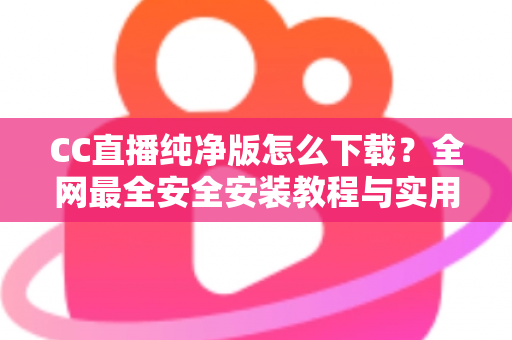 CC直播纯净版怎么下载？全网最全安全安装教程与实用指南
