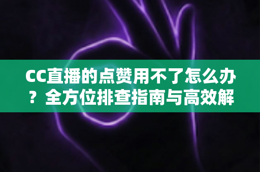 CC直播的点赞用不了怎么办？全方位排查指南与高效解决方法大全