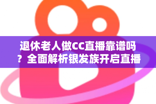 退休老人做CC直播靠谱吗？全面解析银发族开启直播生活的机遇与风险