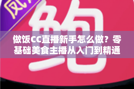做饭CC直播新手怎么做？零基础美食主播从入门到精通的完整攻略