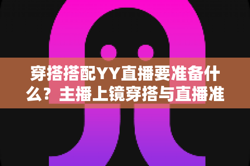 穿搭搭配YY直播要准备什么？主播上镜穿搭与直播准备全攻略指南