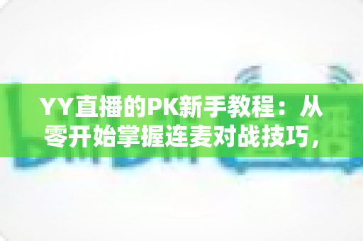 YY直播的PK新手教程：从零开始掌握连麦对战技巧，快速提升人气与收益