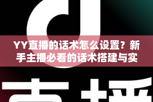 YY直播的话术怎么设置？新手主播必看的话术搭建与实战优化全攻略