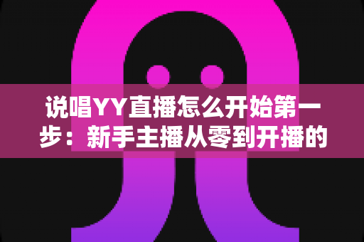 说唱YY直播怎么开始第一步：新手主播从零到开播的完整入门指南
