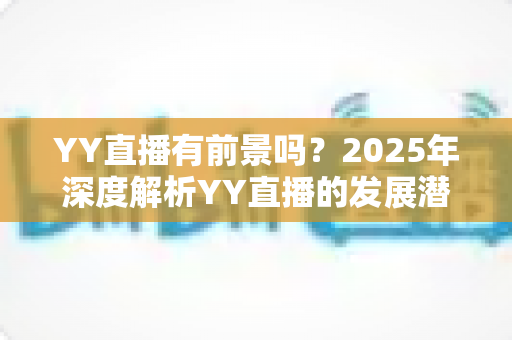YY直播有前景吗？2025年深度解析YY直播的发展潜力、赚钱机会与行业挑战