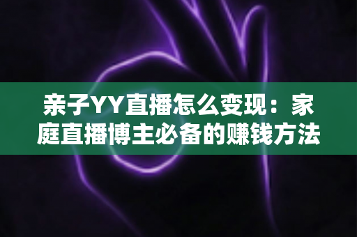 亲子YY直播怎么变现:家庭直播博主必备的赚钱方法与运营全攻略 亲子YY直播怎么变现:家庭直播博主必备的赚钱方法与运营全攻略