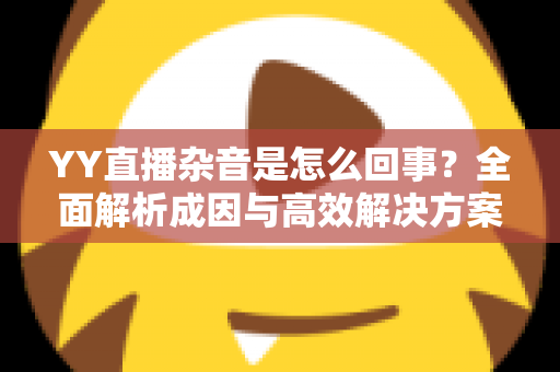 YY直播杂音是怎么回事?全面解析成因与高效解决方案 YY直播杂音是怎么回事?全面解析成因与高效解决方案