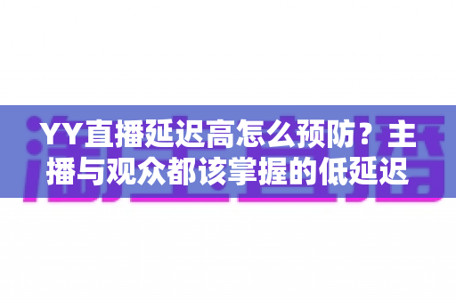 YY直播延迟高怎么预防？主播与观众都该掌握的低延迟直播全攻略