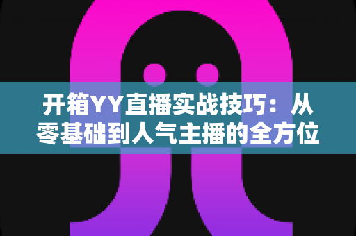 开箱YY直播实战技巧:从零基础到人气主播的全方位实战指南 开箱YY直播实战技巧:从零基础到人气主播的全方位实战指南