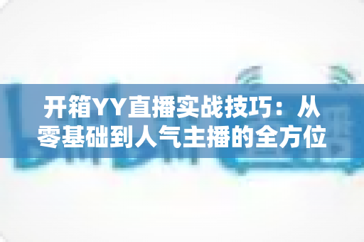 开箱YY直播实战技巧：从零基础到人气主播的全方位实战指南