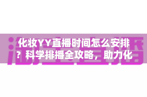 化妆YY直播时间怎么安排?科学排播全攻略,助力化妆主播流量翻倍涨粉不停 化妆YY直播时间怎么安排?科学排播全攻略,助力化妆主播流量翻倍涨粉不停