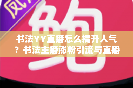 书法YY直播怎么提升人气？书法主播涨粉引流与直播间人气暴涨的实战指南
