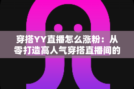 穿搭YY直播怎么涨粉:从零打造高人气穿搭直播间的实战运营指南 穿搭YY直播怎么涨粉:从零打造高人气穿搭直播间的实战运营指南