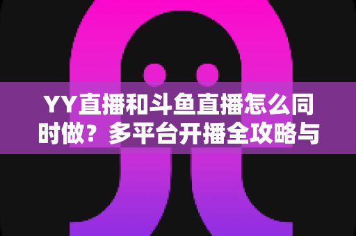 YY直播和斗鱼直播怎么同时做？多平台开播全攻略与实用技巧详解