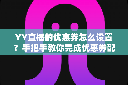 YY直播的优惠券怎么设置？手把手教你完成优惠券配置，快速提升直播间人气与转化率
