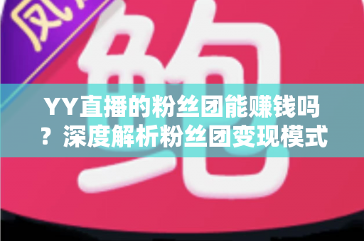 YY直播的粉丝团能赚钱吗？深度解析粉丝团变现模式与实用赚钱攻略