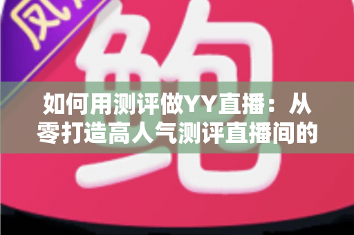 如何用测评做YY直播：从零打造高人气测评直播间的实战指南