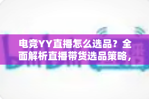 电竞YY直播怎么选品？全面解析直播带货选品策略，助你打造高转化电竞直播间