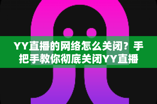 YY直播的网络怎么关闭？手把手教你彻底关闭YY直播网络连接的实用教程