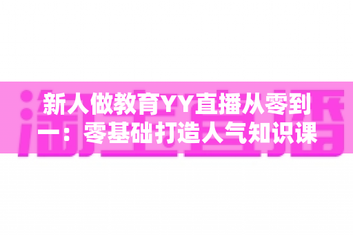 新人做教育YY直播从零到一：零基础打造人气知识课堂的完整实战指南