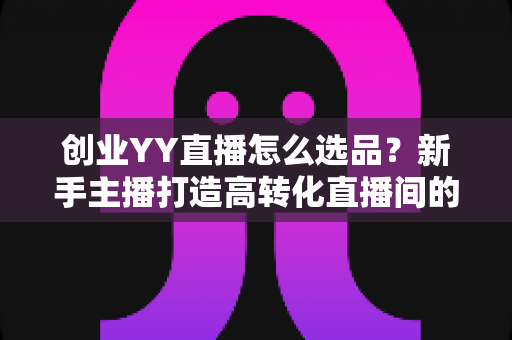 创业YY直播怎么选品?新手主播打造高转化直播间的选品全攻略 创业YY直播怎么选品?新手主播打造高转化直播间的选品全攻略