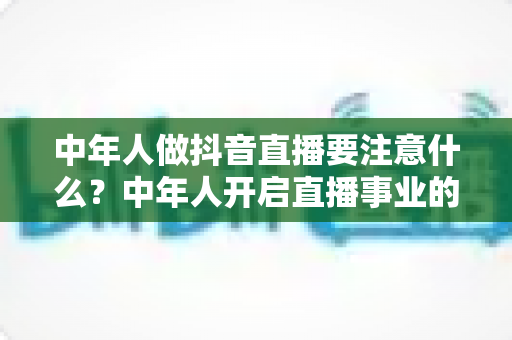 中年人做抖音直播要注意什么?中年人开启直播事业的完整攻略与避坑指南 中年人做抖音直播要注意什么?中年人开启直播事业的完整攻略与避坑指南