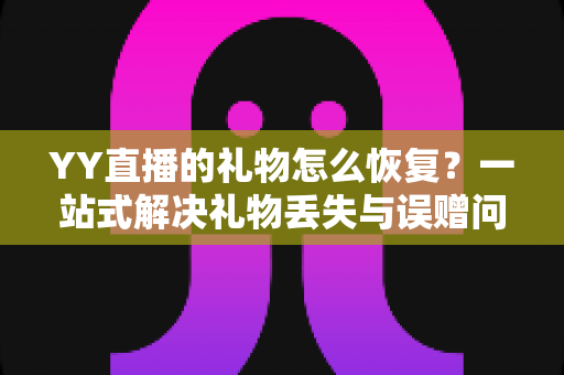 YY直播的礼物怎么恢复？一站式解决礼物丢失与误赠问题的完整指南
