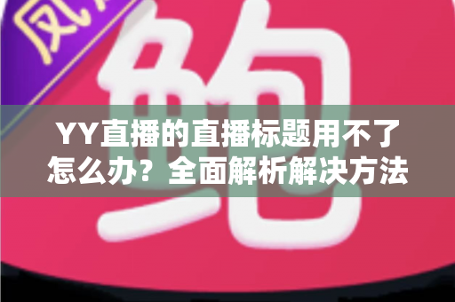 YY直播的直播标题用不了怎么办？全面解析解决方法与实用技巧