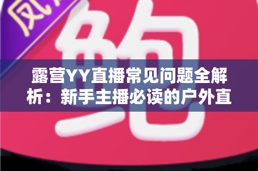 露营YY直播常见问题全解析：新手主播必读的户外直播实战指南