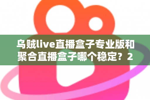 乌贼live直播盒子专业版和聚合直播盒子哪个稳定？2025年直播软件稳定性深度对比与选购全指南