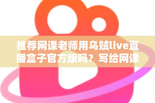 推荐网课老师用乌贼live直播盒子官方版吗？写给网课从业者的理性分析与实操选择指南