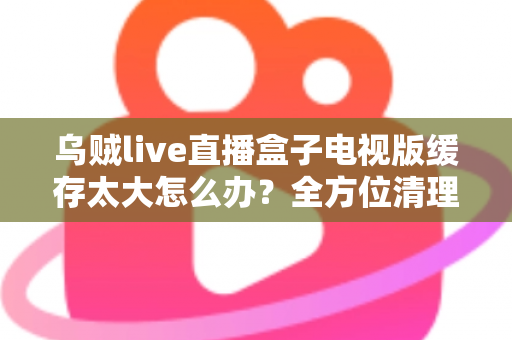 乌贼live直播盒子电视版缓存太大怎么办？全方位清理与优化指南