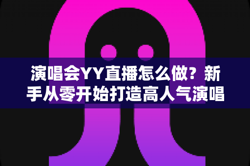 演唱会YY直播怎么做？新手从零开始打造高人气演唱会直播的完整实战指南