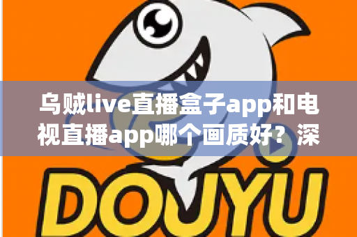 乌贼live直播盒子app和电视直播app哪个画质好？深度对比解析与选购全指南