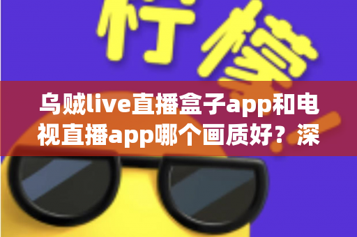 乌贼live直播盒子app和电视直播app哪个画质好？深度对比解析与选购全指南
