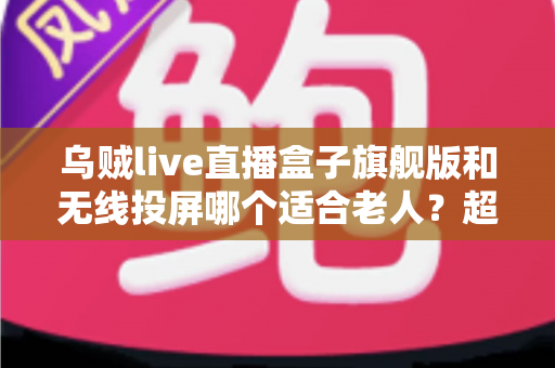 乌贼live直播盒子旗舰版和无线投屏哪个适合老人？超实用选购指南帮您轻松做决定
