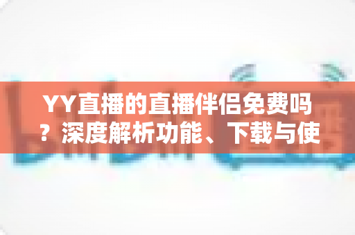 YY直播的直播伴侣免费吗？深度解析功能、下载与使用成本，新手主播必读指南