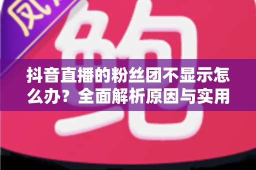抖音直播的粉丝团不显示怎么办?全面解析原因与实用解决方案 抖音直播的粉丝团不显示怎么办?全面解析原因与实用解决方案