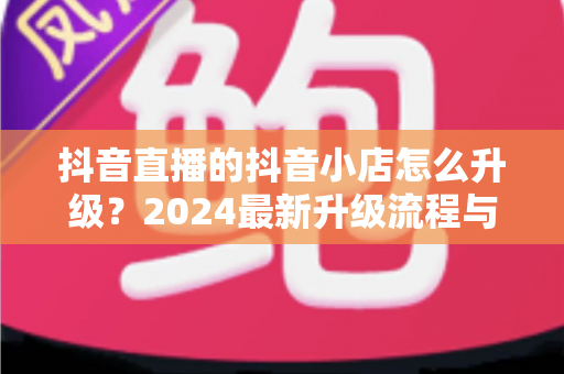 抖音直播的抖音小店怎么升级？2024最新升级流程与实操指南全解析