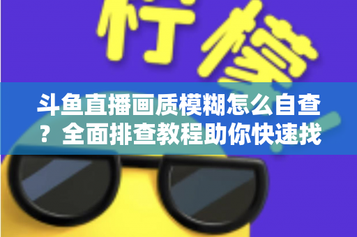 斗鱼直播画质模糊怎么自查？全面排查教程助你快速找回高清观看与直播体验