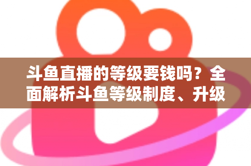 斗鱼直播的等级要钱吗?全面解析斗鱼等级制度、升级花费与免费升级攻略 斗鱼直播的等级要钱吗?全面解析斗鱼等级制度、升级花费与免费升级攻略