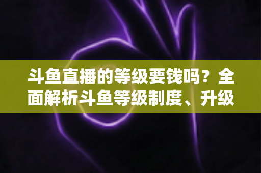 斗鱼直播的等级要钱吗？全面解析斗鱼等级制度、升级花费与免费升级攻略